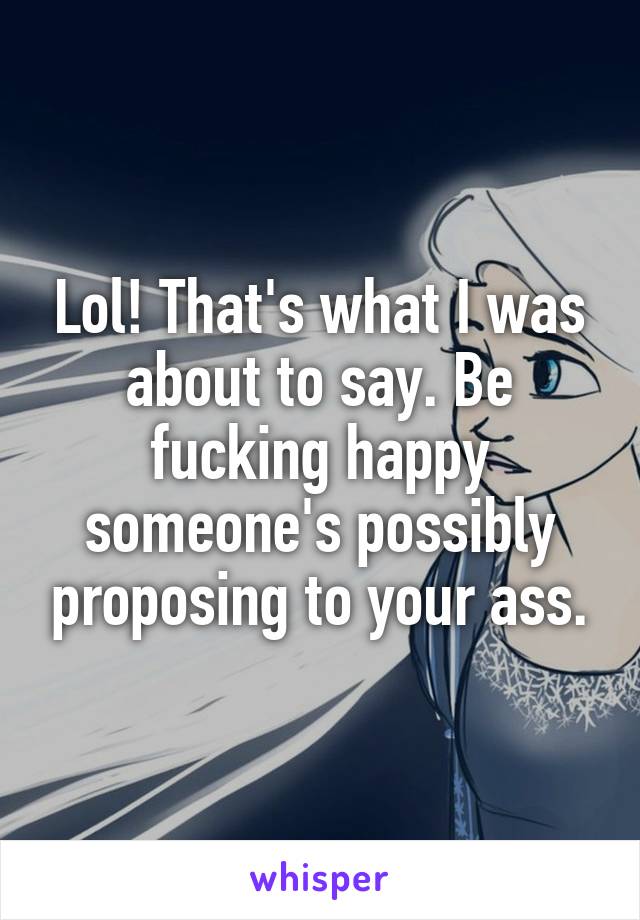 Lol! That's what I was about to say. Be fucking happy someone's possibly proposing to your ass.