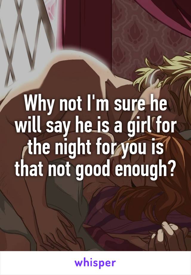 Why not I'm sure he will say he is a girl for the night for you is that not good enough?