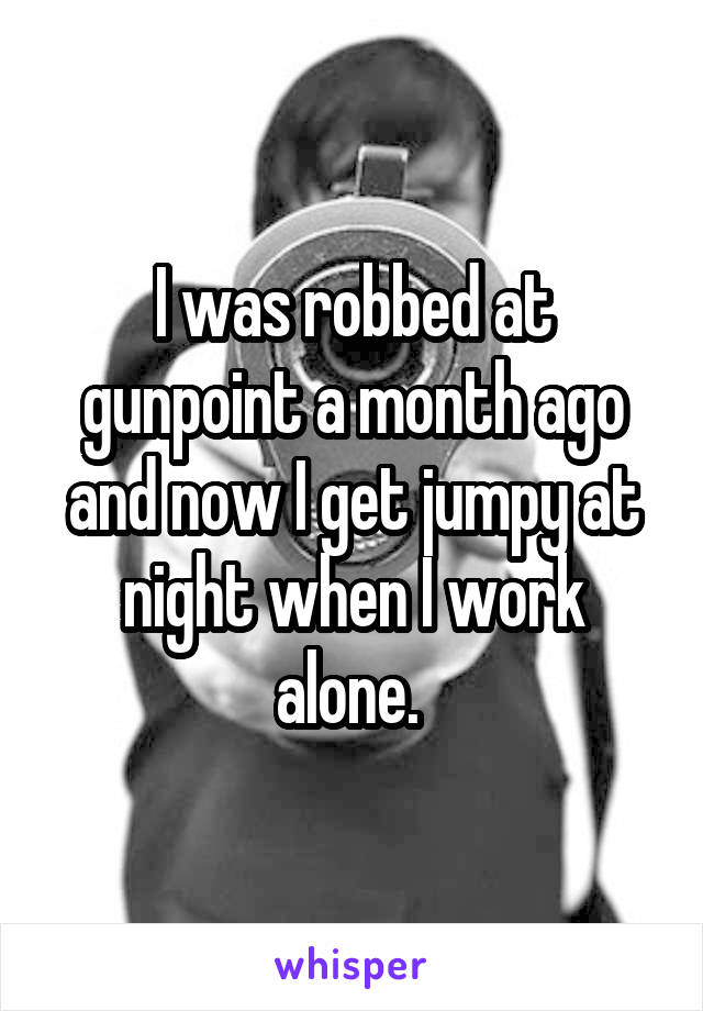 I was robbed at gunpoint a month ago and now I get jumpy at night when I work alone. 