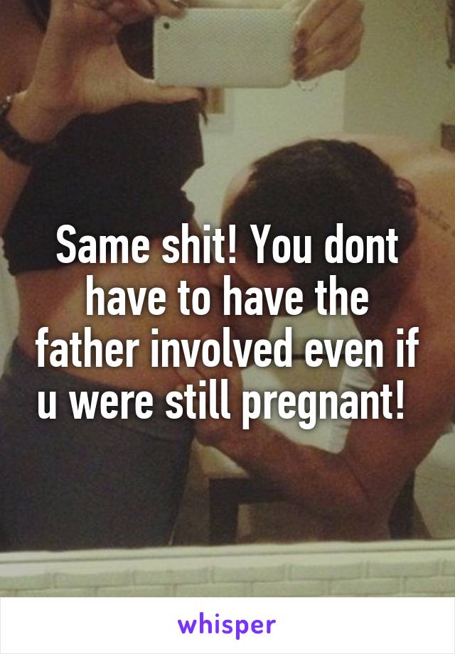 Same shit! You dont have to have the father involved even if u were still pregnant! 