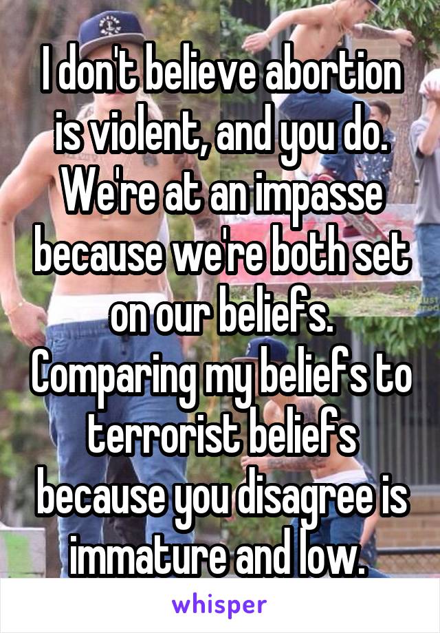 I don't believe abortion is violent, and you do. We're at an impasse because we're both set on our beliefs. Comparing my beliefs to terrorist beliefs because you disagree is immature and low. 