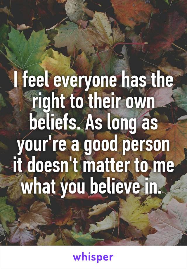 I feel everyone has the right to their own beliefs. As long as your're a good person it doesn't matter to me what you believe in. 