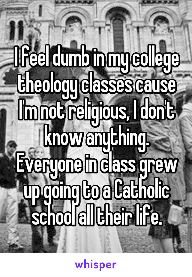 I feel dumb in my college theology classes cause I'm not religious, I don't know anything. Everyone in class grew up going to a Catholic school all their life.