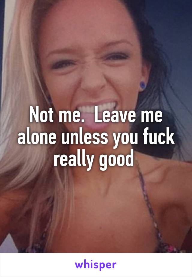 Not me.  Leave me alone unless you fuck really good 