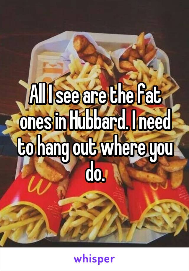 All I see are the fat ones in Hubbard. I need to hang out where you do.