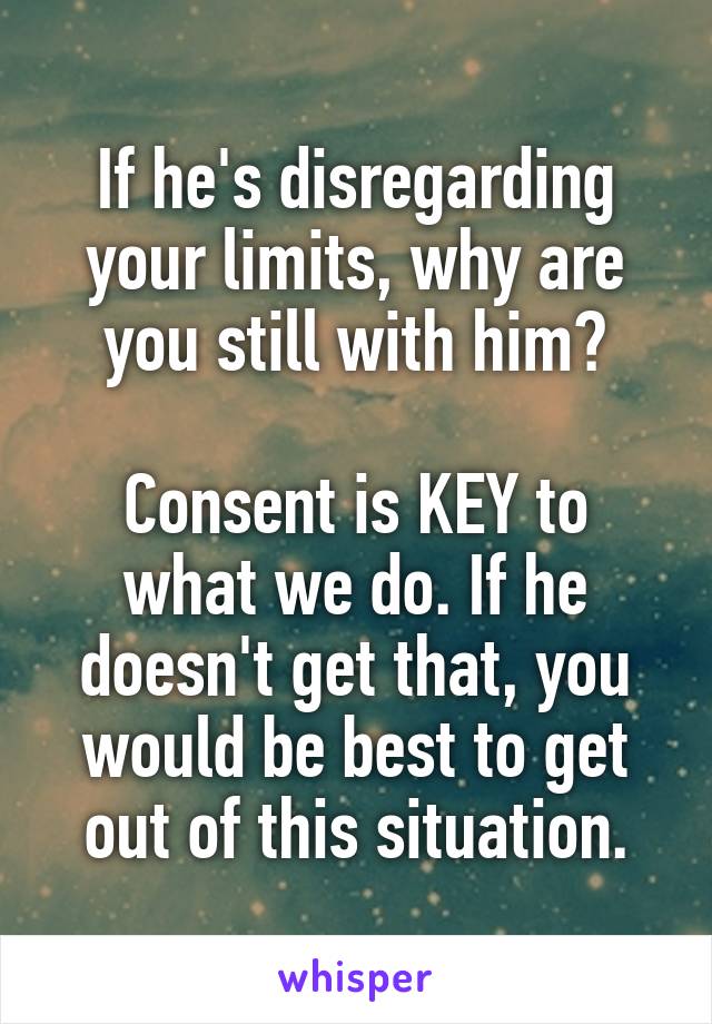If he's disregarding your limits, why are you still with him?

Consent is KEY to what we do. If he doesn't get that, you would be best to get out of this situation.