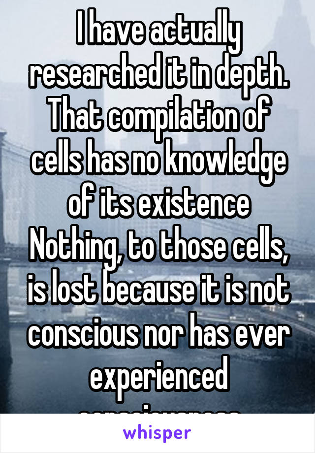 I have actually researched it in depth. That compilation of cells has no knowledge of its existence Nothing, to those cells, is lost because it is not conscious nor has ever experienced consciousness