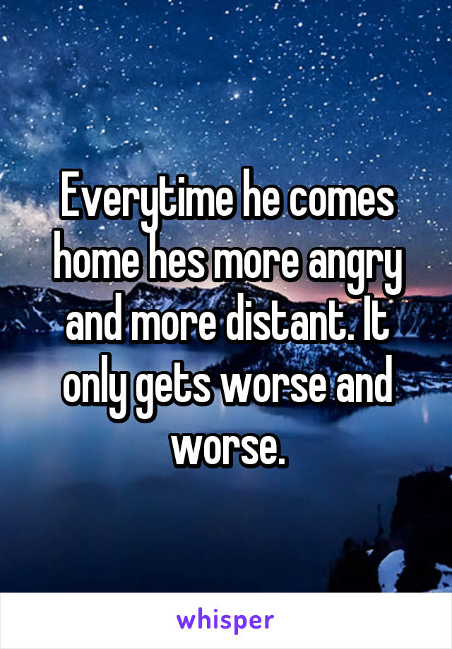 Everytime he comes home hes more angry and more distant. It only gets worse and worse.