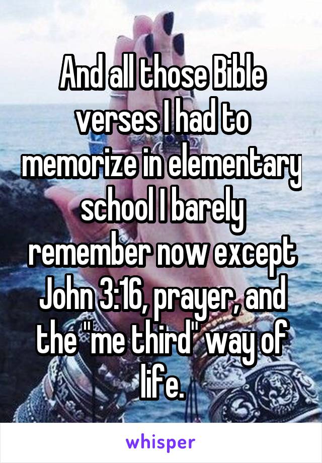 And all those Bible verses I had to memorize in elementary school I barely remember now except John 3:16, prayer, and the "me third" way of life.