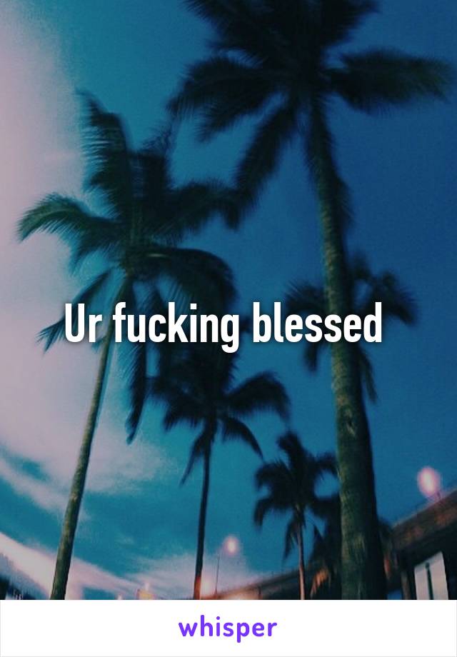 Ur fucking blessed 