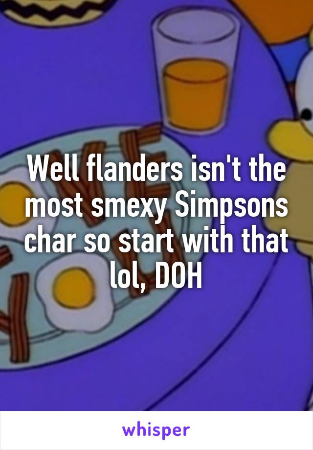 Well flanders isn't the most smexy Simpsons char so start with that lol, DOH