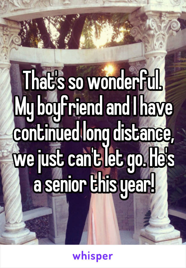 That's so wonderful.  My boyfriend and I have continued long distance, we just can't let go. He's a senior this year!
