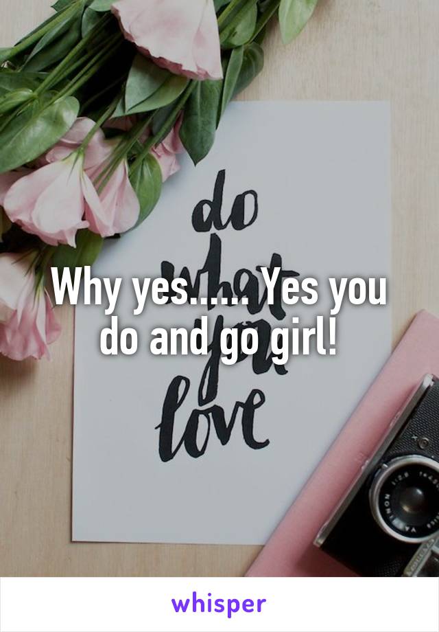 Why yes...... Yes you do and go girl!