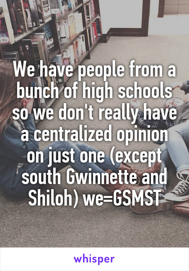 We have people from a bunch of high schools so we don't really have a centralized opinion on just one (except south Gwinnette and Shiloh) we=GSMST