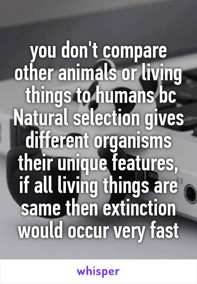 you don't compare other animals or living  things to humans bc Natural selection gives different organisms their unique features, if all living things are same then extinction would occur very fast