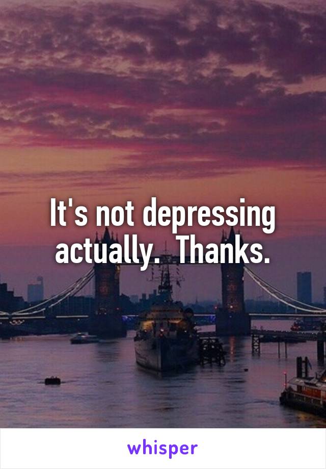 It's not depressing actually.  Thanks.