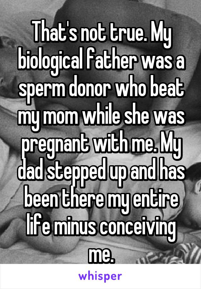 That's not true. My biological father was a sperm donor who beat my mom while she was pregnant with me. My dad stepped up and has been there my entire life minus conceiving me.