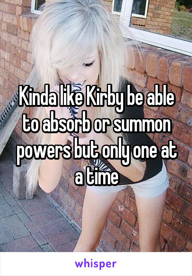 Kinda like Kirby be able to absorb or summon powers but only one at a time