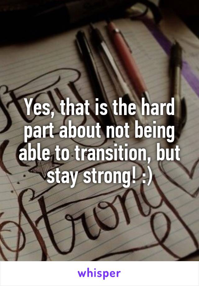 Yes, that is the hard part about not being able to transition, but stay strong! :)