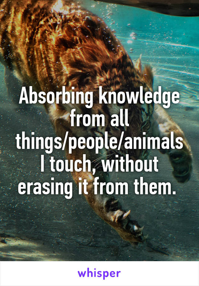 Absorbing knowledge from all things/people/animals I touch, without erasing it from them. 