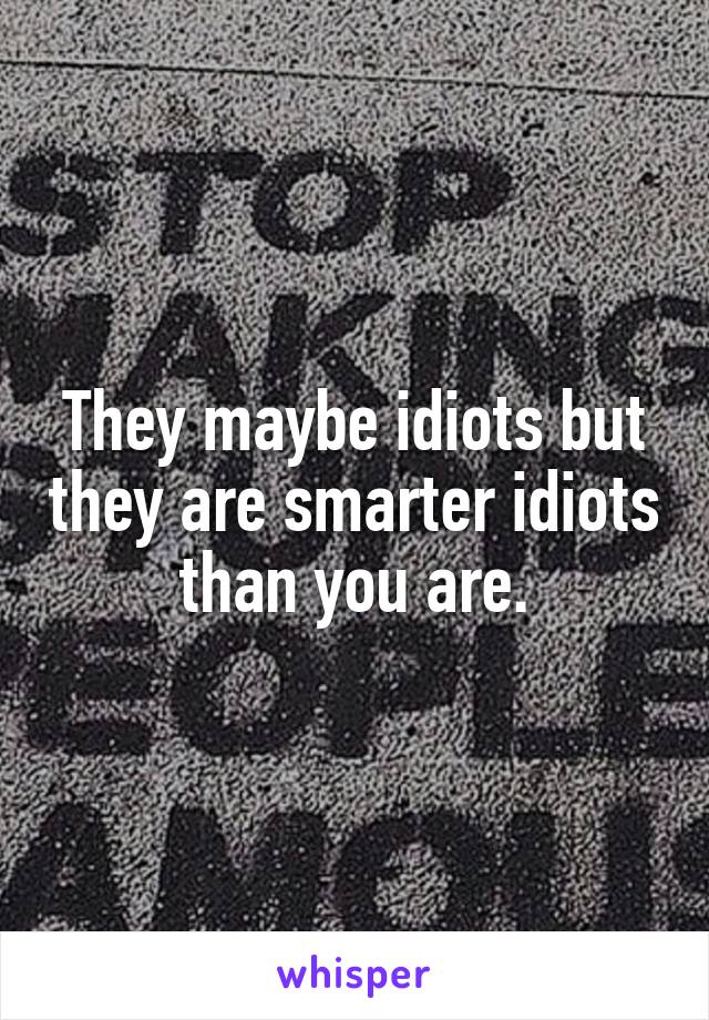 They maybe idiots but they are smarter idiots than you are.