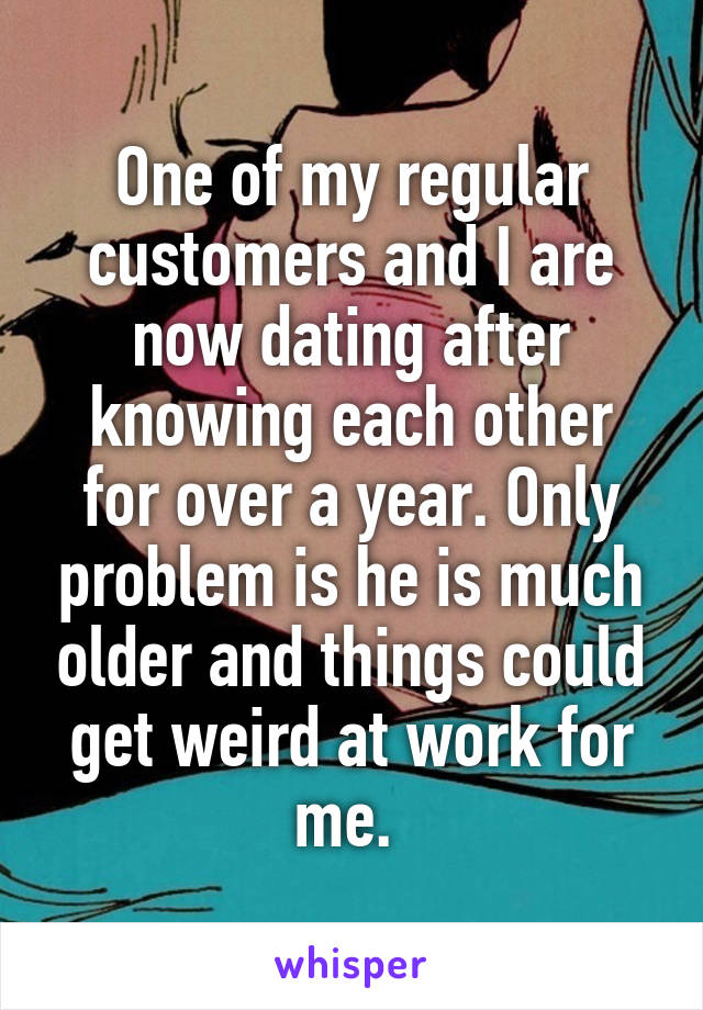 One of my regular customers and I are now dating after knowing each other for over a year. Only problem is he is much older and things could get weird at work for me. 