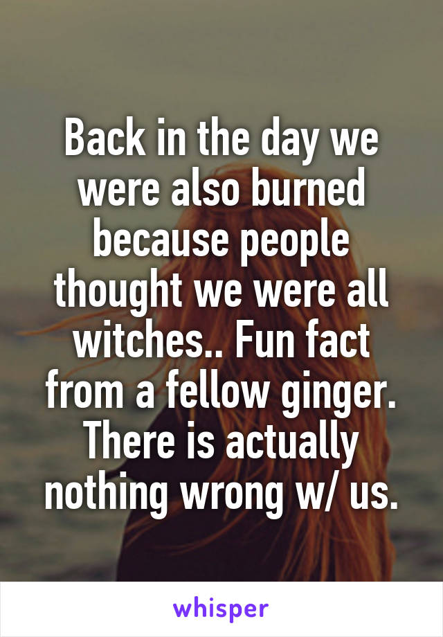 Back in the day we were also burned because people thought we were all witches.. Fun fact from a fellow ginger. There is actually nothing wrong w/ us.