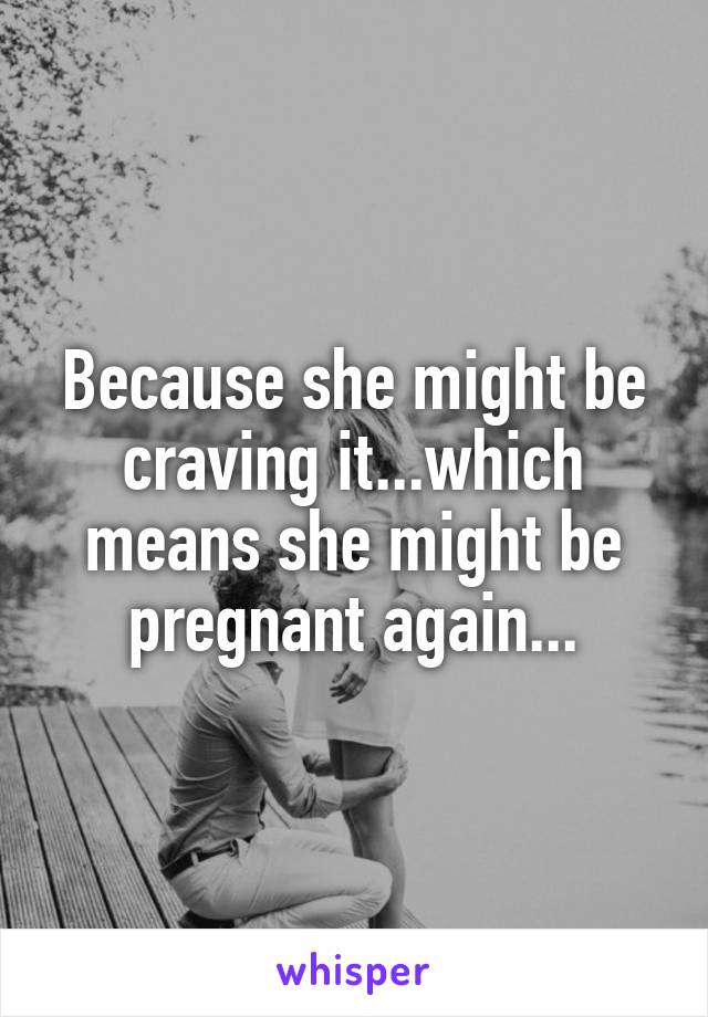 Because she might be craving it...which means she might be pregnant again...