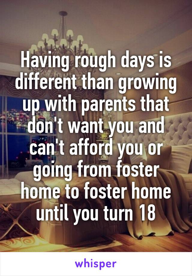 Having rough days is different than growing up with parents that don't want you and can't afford you or going from foster home to foster home until you turn 18