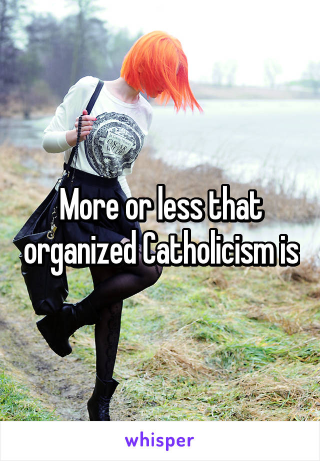 More or less that organized Catholicism is