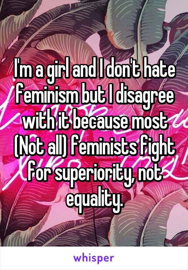 I'm a girl and I don't hate feminism but I disagree with it because most (Not all) feminists fight for superiority, not equality.