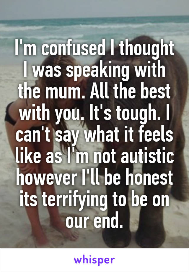 I'm confused I thought I was speaking with the mum. All the best with you. It's tough. I can't say what it feels like as I'm not autistic however I'll be honest its terrifying to be on our end.