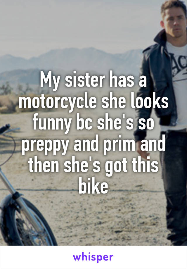 My sister has a motorcycle she looks funny bc she's so preppy and prim and then she's got this bike