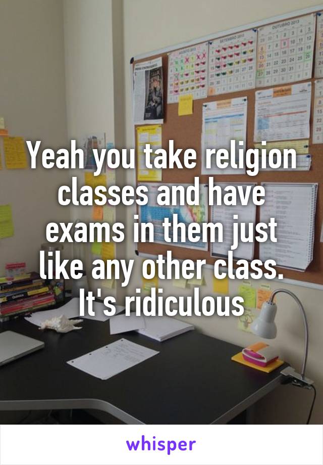 Yeah you take religion classes and have exams in them just like any other class. It's ridiculous