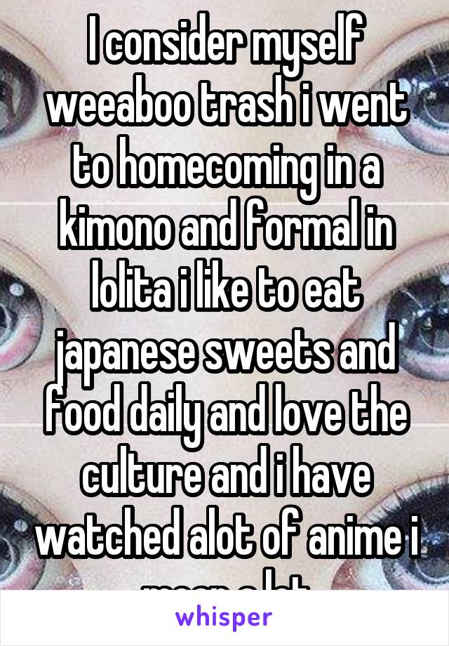 I consider myself weeaboo trash i went to homecoming in a kimono and formal in lolita i like to eat japanese sweets and food daily and love the culture and i have watched alot of anime i mean a lot