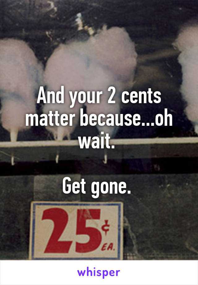 And your 2 cents matter because...oh wait. 

Get gone. 