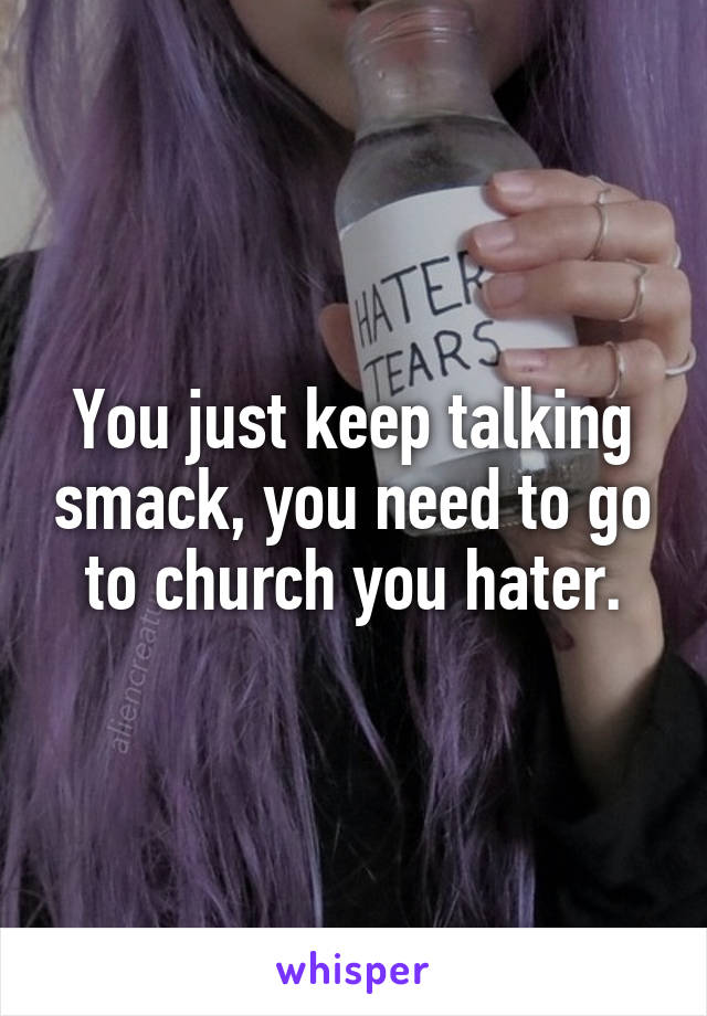 You just keep talking smack, you need to go to church you hater.