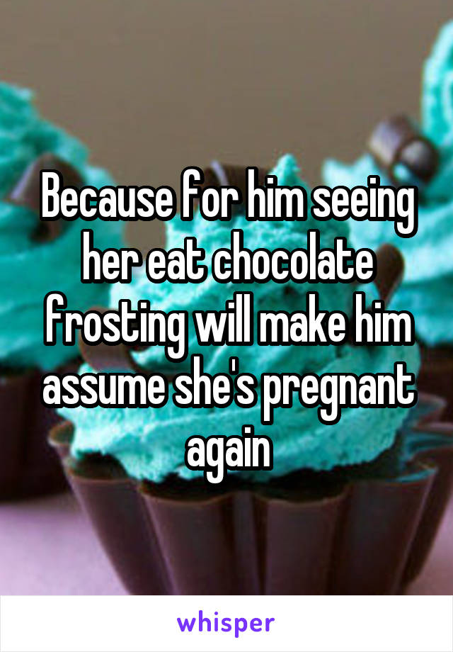 Because for him seeing her eat chocolate frosting will make him assume she's pregnant again