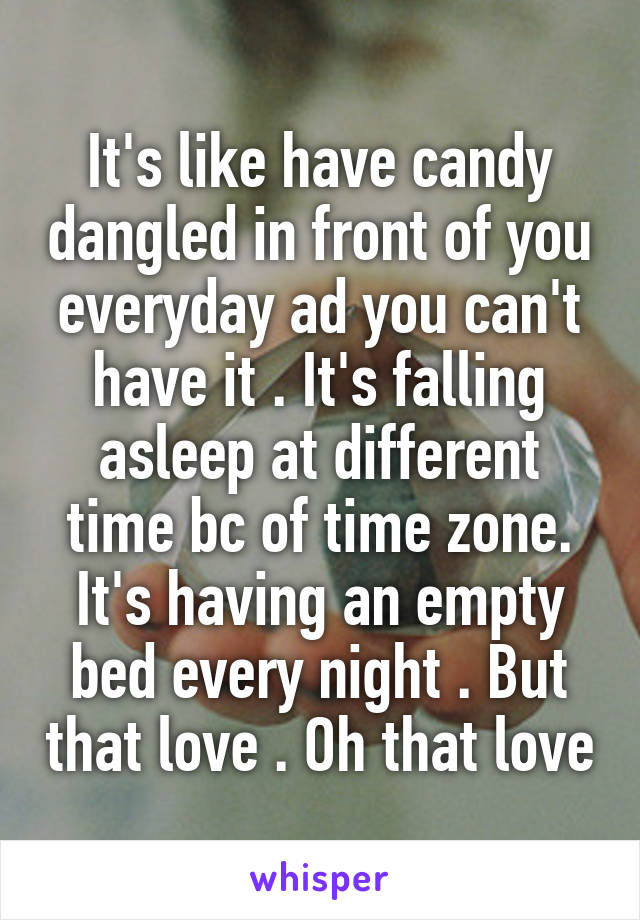 It's like have candy dangled in front of you everyday ad you can't have it . It's falling asleep at different time bc of time zone. It's having an empty bed every night . But that love . Oh that love