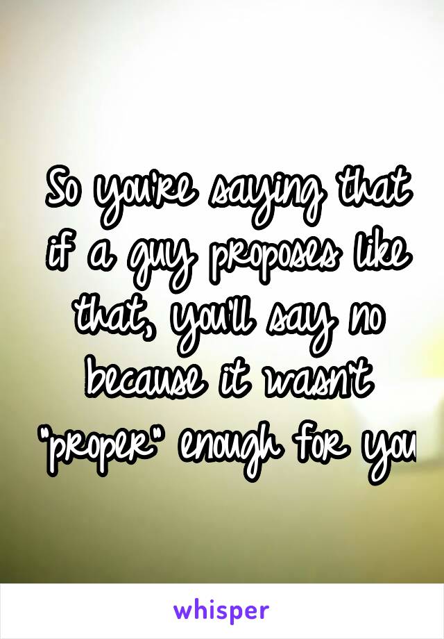So you're saying that if a guy proposes like that, you'll say no because it wasn't "proper" enough for you