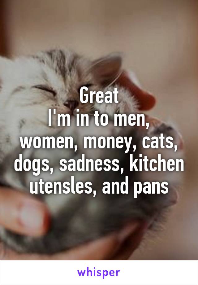 Great
I'm in to men, women, money, cats, dogs, sadness, kitchen utensles, and pans