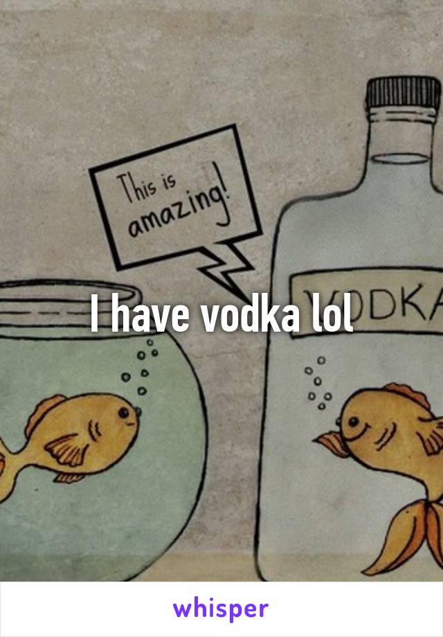 I have vodka lol