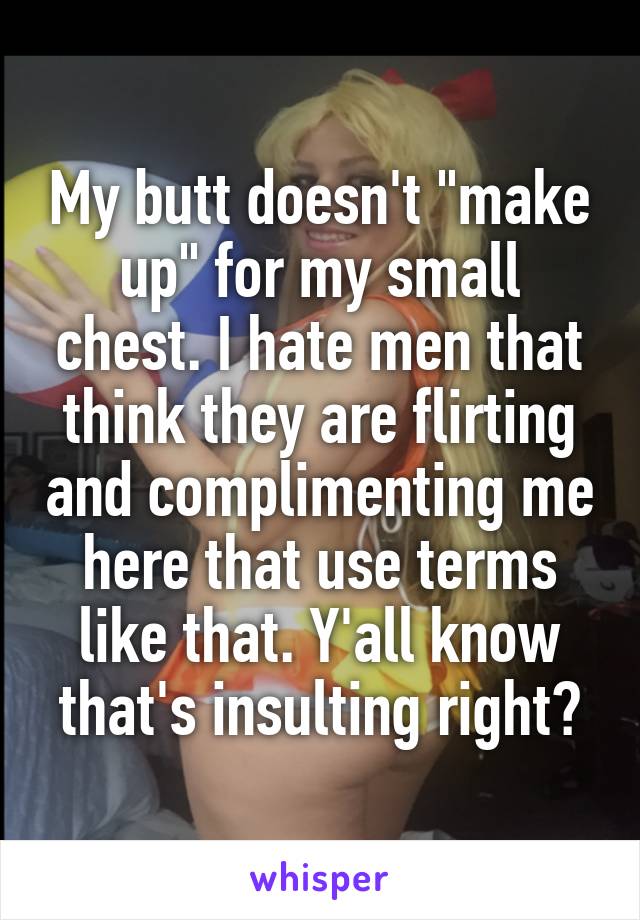 My butt doesn't "make up" for my small chest. I hate men that think they are flirting and complimenting me here that use terms like that. Y'all know that's insulting right?