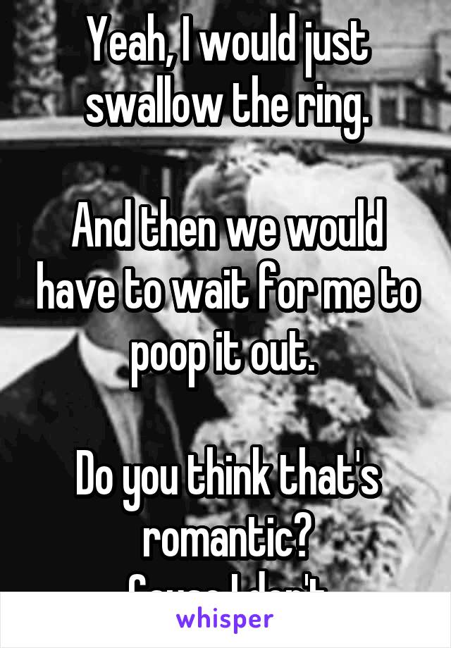 Yeah, I would just swallow the ring.

And then we would have to wait for me to poop it out. 

Do you think that's romantic?
 Cause I don't.