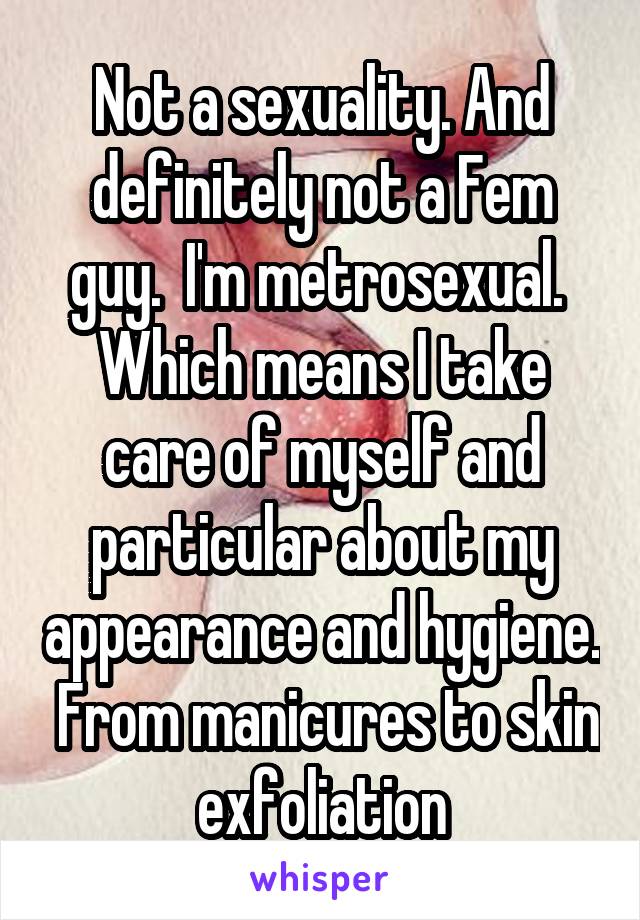 Not a sexuality. And definitely not a Fem guy.  I'm metrosexual.  Which means I take care of myself and particular about my appearance and hygiene.  From manicures to skin exfoliation