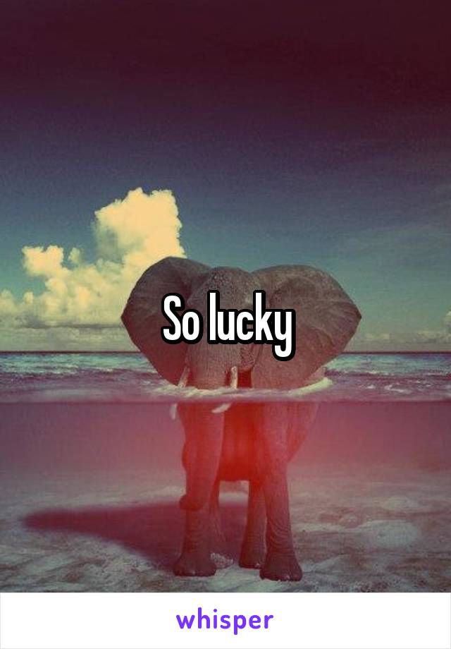 So lucky