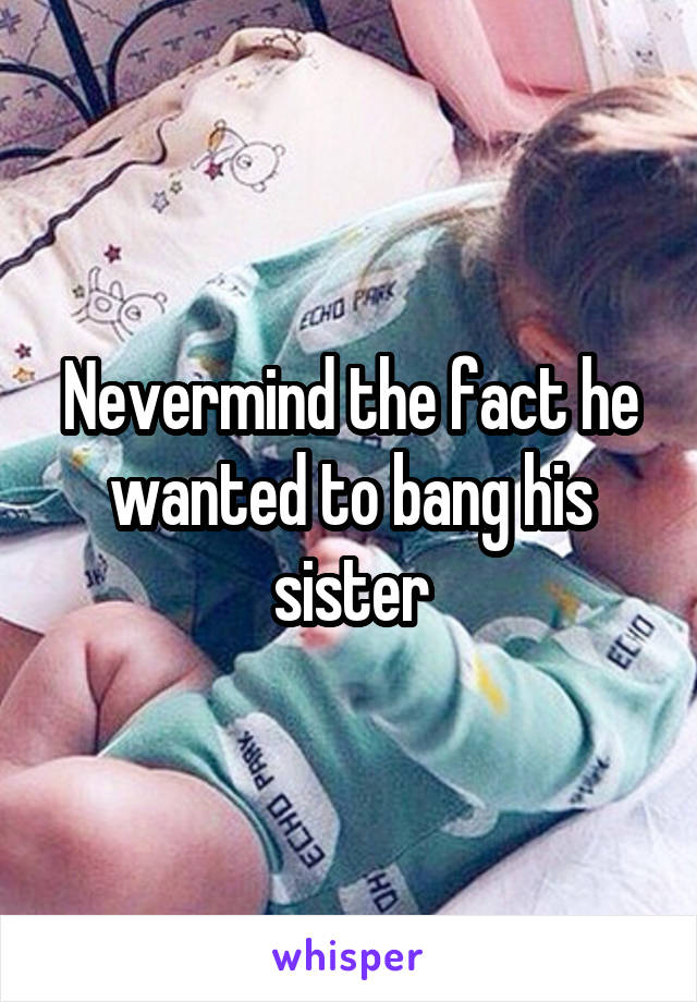 Nevermind the fact he wanted to bang his sister