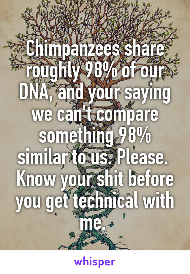 Chimpanzees share roughly 98% of our DNA, and your saying we can't compare something 98% similar to us. Please.  Know your shit before you get technical with me. 