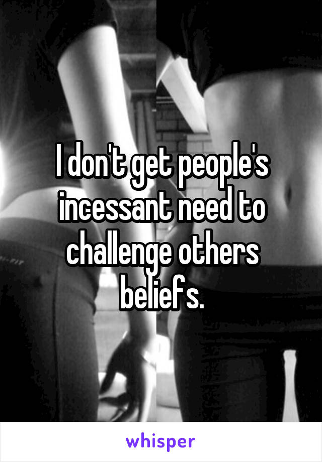 I don't get people's incessant need to challenge others beliefs.