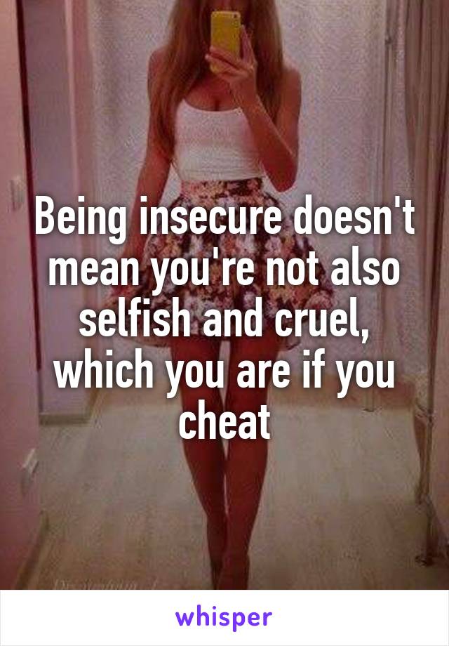 Being insecure doesn't mean you're not also selfish and cruel, which you are if you cheat